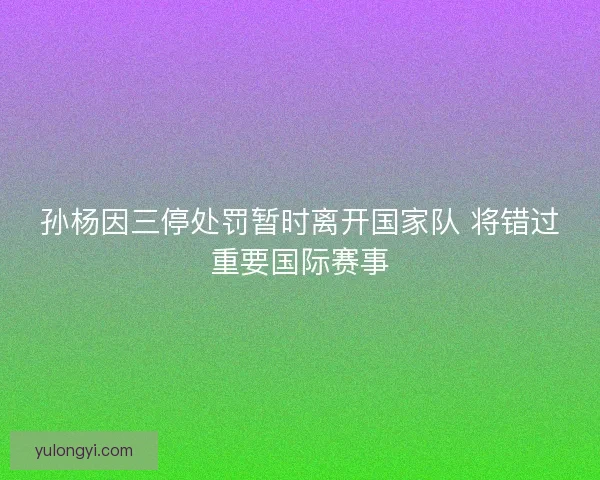孙杨因三停处罚暂时离开国家队 将错过重要国际赛事 孙杨因三停处罚暂时离开国家队 将错过重要国际赛事