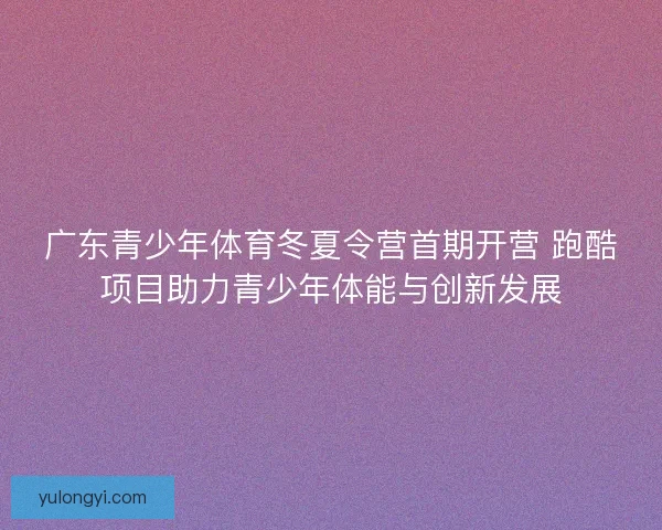 广东青少年体育冬夏令营首期开营 跑酷项目助力青少年体能与创新发展