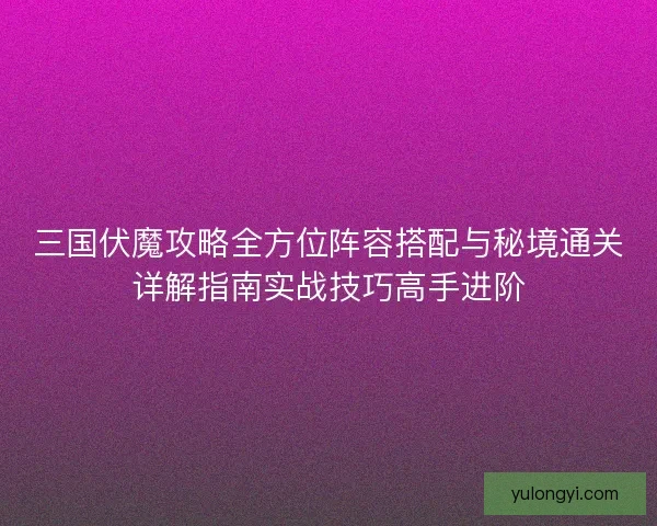 三国伏魔攻略全方位阵容搭配与秘境通关详解指南实战技巧高手进阶