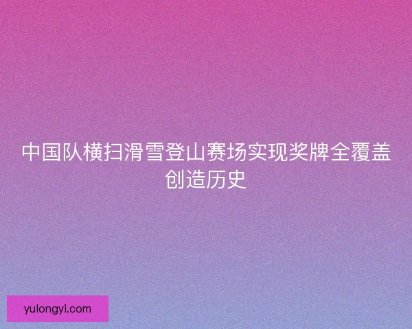 中国队横扫滑雪登山赛场实现奖牌全覆盖创造历史