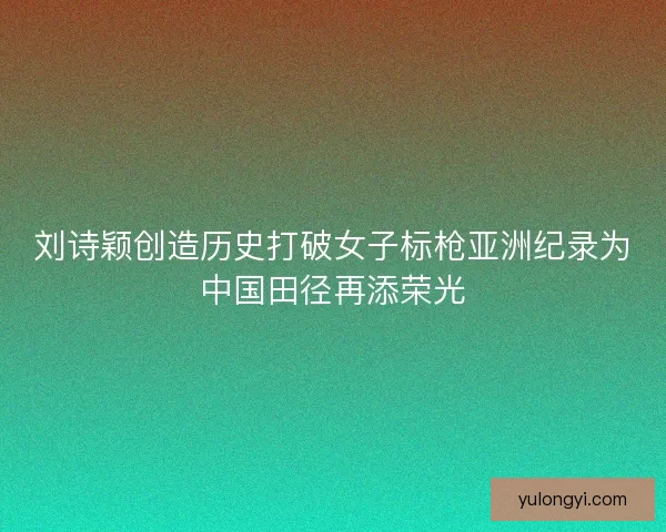 刘诗颖创造历史打破女子标枪亚洲纪录为中国田径再添荣光