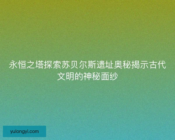 永恒之塔探索苏贝尔斯遗址奥秘揭示古代文明的神秘面纱