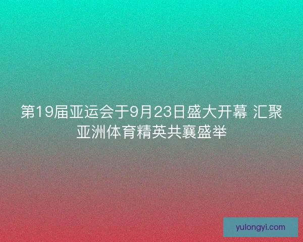 第19届亚运会于9月23日盛大开幕 汇聚亚洲体育精英共襄盛举